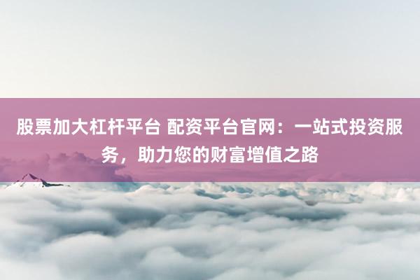股票加大杠杆平台 配资平台官网：一站式投资服务，助力您的财富增值之路