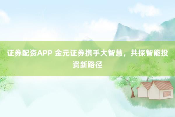 证券配资APP 金元证券携手大智慧，共探智能投资新路径
