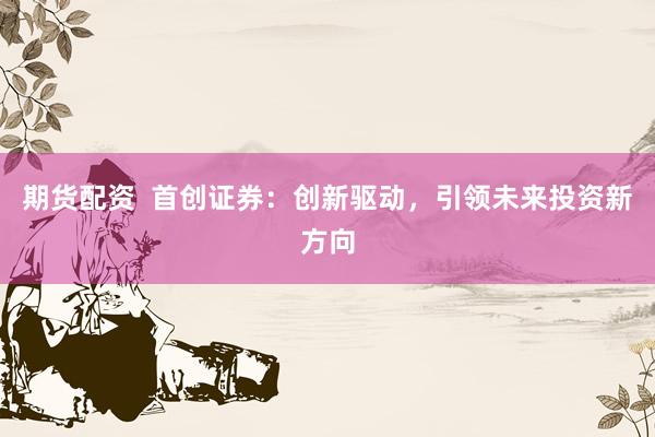 期货配资  首创证券：创新驱动，引领未来投资新方向