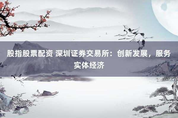 股指股票配资 深圳证券交易所：创新发展，服务实体经济