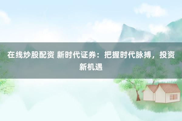 在线炒股配资 新时代证券：把握时代脉搏，投资新机遇
