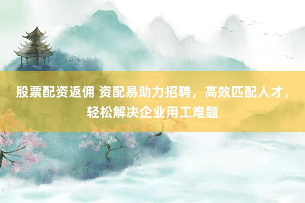 股票配资返佣 资配易助力招聘，高效匹配人才，轻松解决企业用工难题