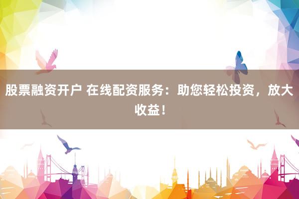 股票融资开户 在线配资服务：助您轻松投资，放大收益！