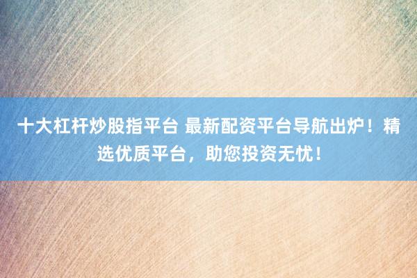 十大杠杆炒股指平台 最新配资平台导航出炉！精选优质平台，助您投资无忧！