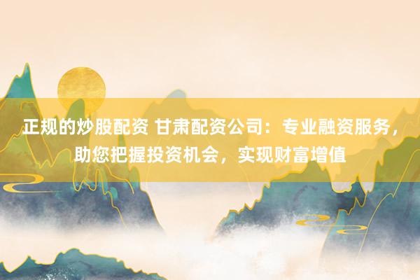 正规的炒股配资 甘肃配资公司：专业融资服务，助您把握投资机会，实现财富增值