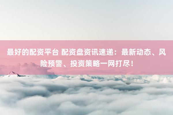 最好的配资平台 配资盘资讯速递：最新动态、风险预警、投资策略一网打尽！