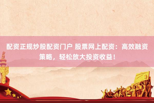 配资正规炒股配资门户 股票网上配资：高效融资策略，轻松放大投资收益！