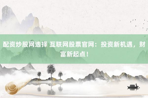 配资炒股网选择 互联网股票官网：投资新机遇，财富新起点！