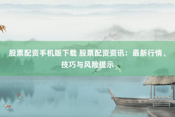 股票配资手机版下载 股票配资资讯：最新行情、技巧与风险提示