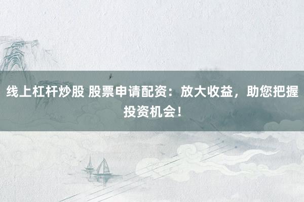 线上杠杆炒股 股票申请配资：放大收益，助您把握投资机会！