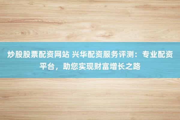 炒股股票配资网站 兴华配资服务评测：专业配资平台，助您实现财富增长之路