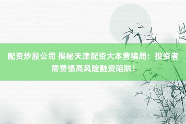 配资炒股公司 揭秘天津配资大本营骗局：投资者需警惕高风险融资陷阱！