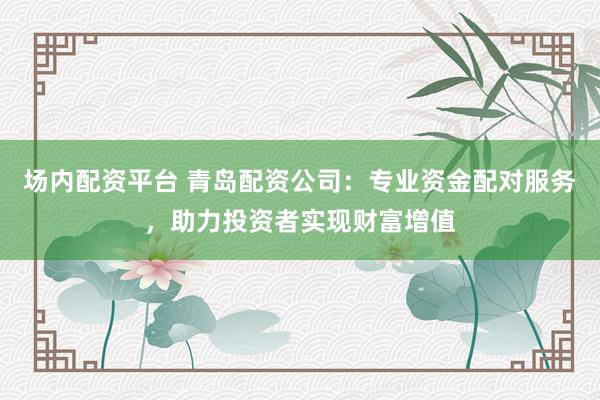 场内配资平台 青岛配资公司：专业资金配对服务，助力投资者实现财富增值