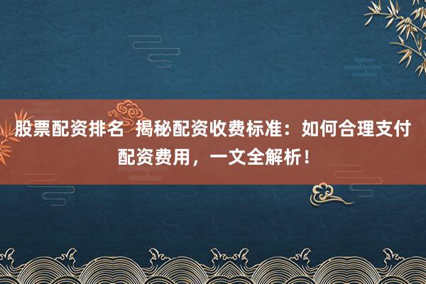 股票配资排名  揭秘配资收费标准：如何合理支付配资费用，一文全解析！