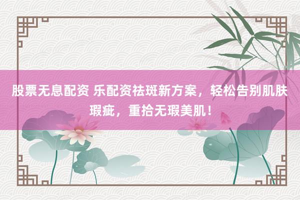 股票无息配资 乐配资祛斑新方案，轻松告别肌肤瑕疵，重拾无瑕美肌！