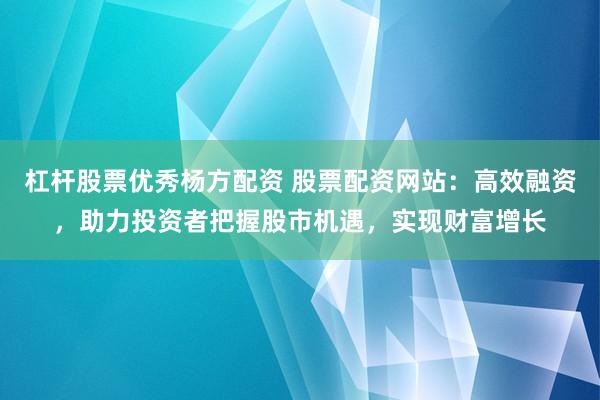杠杆股票优秀杨方配资 股票配资网站：高效融资，助力投资者把握股市机遇，实现财富增长