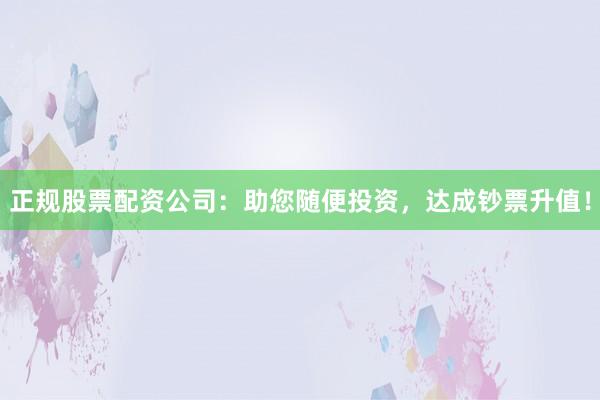 正规股票配资公司：助您随便投资，达成钞票升值！