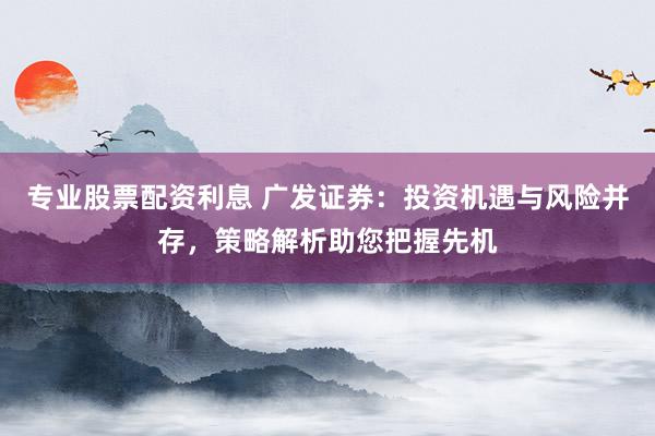 专业股票配资利息 广发证券：投资机遇与风险并存，策略解析助您把握先机