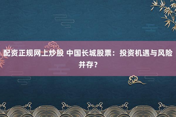 配资正规网上炒股 中国长城股票：投资机遇与风险并存？