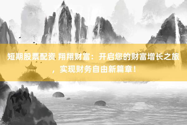 短期股票配资 翔翔财富：开启您的财富增长之旅，实现财务自由新篇章！