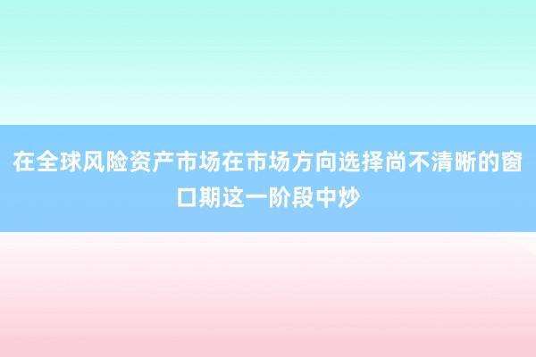在全球风险资产市场在市场方向选择尚不清晰的窗口期这一阶段中炒