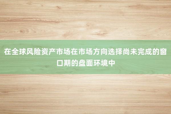 在全球风险资产市场在市场方向选择尚未完成的窗口期的盘面环境中