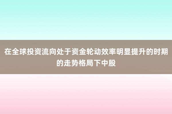 在全球投资流向处于资金轮动效率明显提升的时期的走势格局下中股