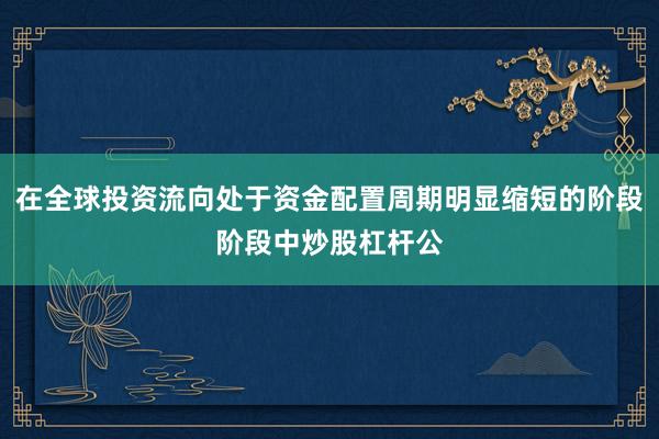 在全球投资流向处于资金配置周期明显缩短的阶段阶段中炒股杠杆公