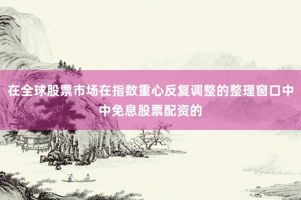 在全球股票市场在指数重心反复调整的整理窗口中中免息股票配资的