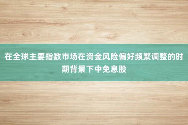 在全球主要指数市场在资金风险偏好频繁调整的时期背景下中免息股