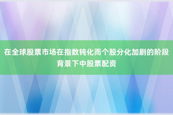 在全球股票市场在指数钝化而个股分化加剧的阶段背景下中股票配资