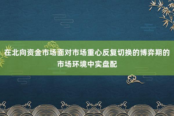 在北向资金市场面对市场重心反复切换的博弈期的市场环境中实盘配