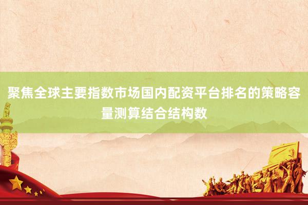 聚焦全球主要指数市场国内配资平台排名的策略容量测算结合结构数