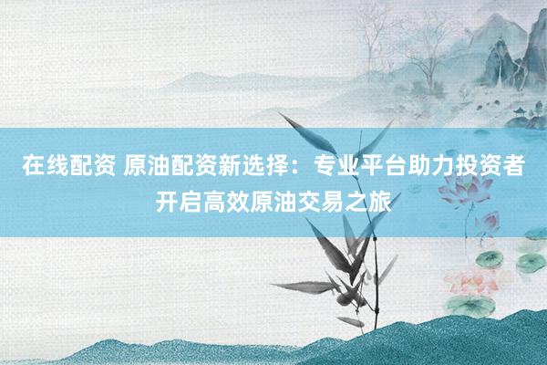 在线配资 原油配资新选择：专业平台助力投资者开启高效原油交易之旅