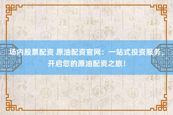 场内股票配资 原油配资官网：一站式投资服务，开启您的原油配资之旅！