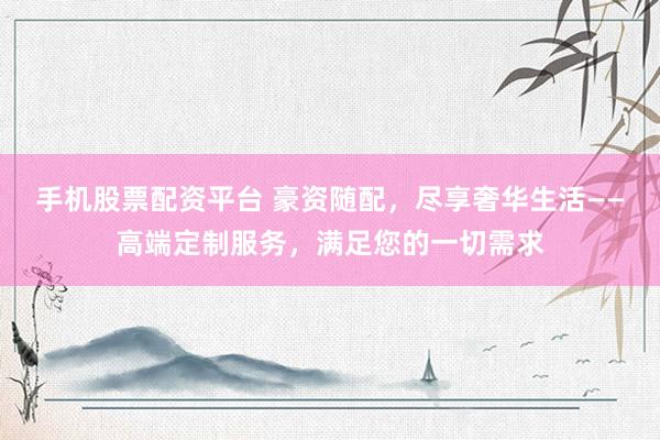 手机股票配资平台 豪资随配，尽享奢华生活——高端定制服务，满足您的一切需求