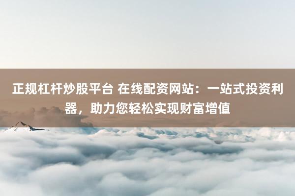 正规杠杆炒股平台 在线配资网站：一站式投资利器，助力您轻松实现财富增值