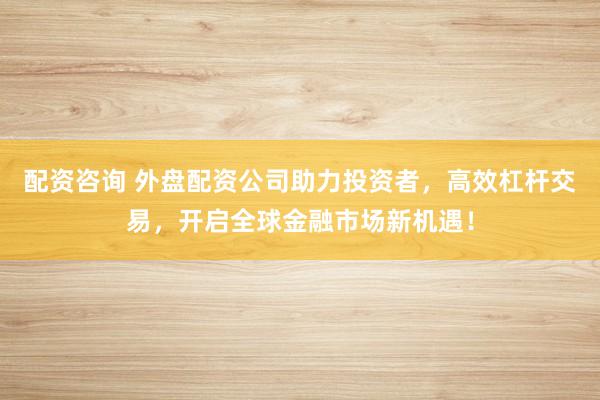 配资咨询 外盘配资公司助力投资者，高效杠杆交易，开启全球金融市场新机遇！