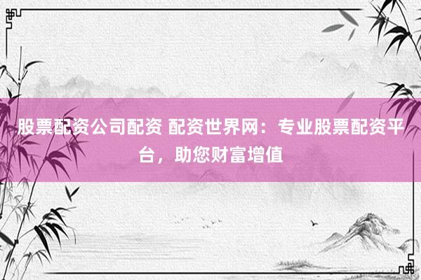 股票配资公司配资 配资世界网：专业股票配资平台，助您财富增值