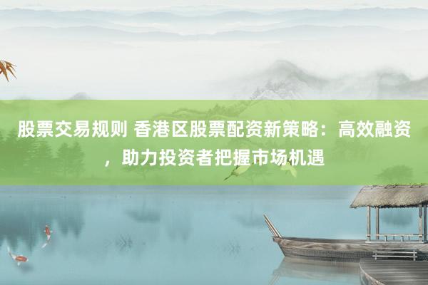股票交易规则 香港区股票配资新策略：高效融资，助力投资者把握市场机遇
