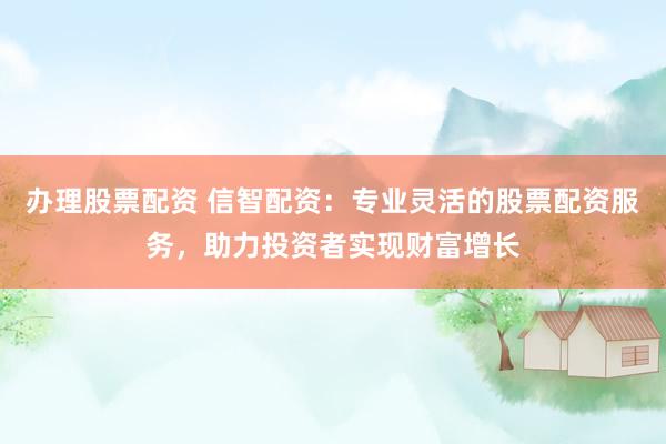 办理股票配资 信智配资：专业灵活的股票配资服务，助力投资者实现财富增长