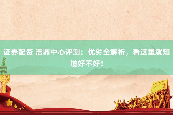 证券配资 浩鼎中心评测：优劣全解析，看这里就知道好不好！