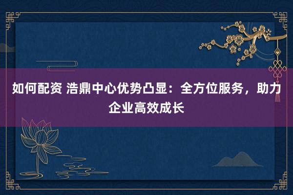如何配资 浩鼎中心优势凸显：全方位服务，助力企业高效成长
