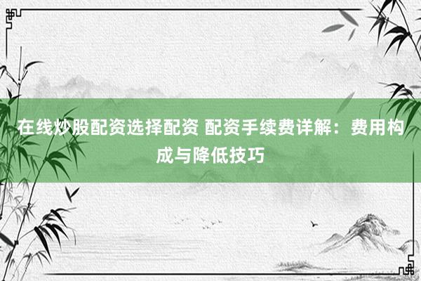 在线炒股配资选择配资 配资手续费详解：费用构成与降低技巧