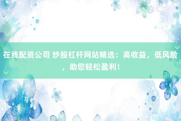 在线配资公司 炒股杠杆网站精选：高收益，低风险，助您轻松盈利！