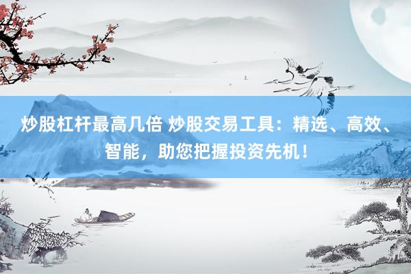 炒股杠杆最高几倍 炒股交易工具：精选、高效、智能，助您把握投资先机！