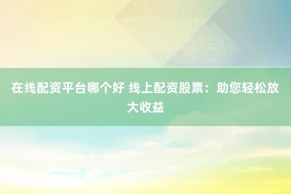 在线配资平台哪个好 线上配资股票：助您轻松放大收益