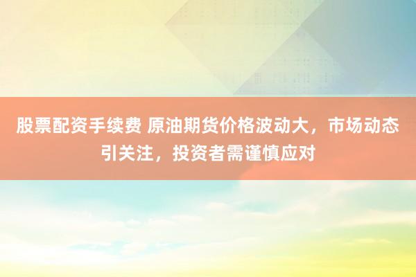 股票配资手续费 原油期货价格波动大，市场动态引关注，投资者需谨慎应对