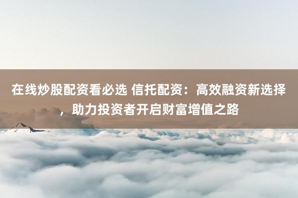 在线炒股配资看必选 信托配资：高效融资新选择，助力投资者开启财富增值之路