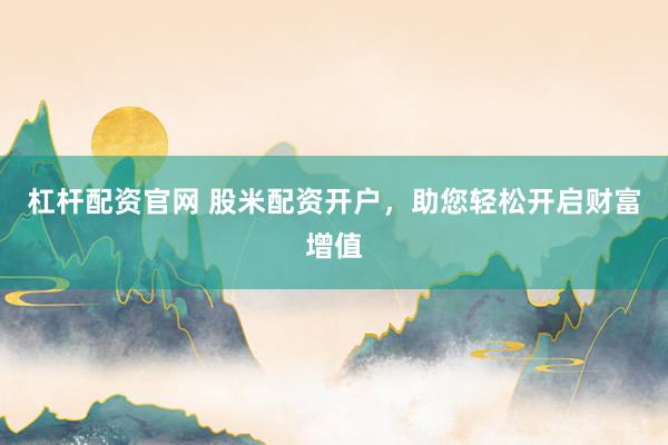 杠杆配资官网 股米配资开户，助您轻松开启财富增值